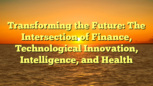 Transforming the Future: The Intersection of Finance, Technological Innovation, Intelligence, and Health